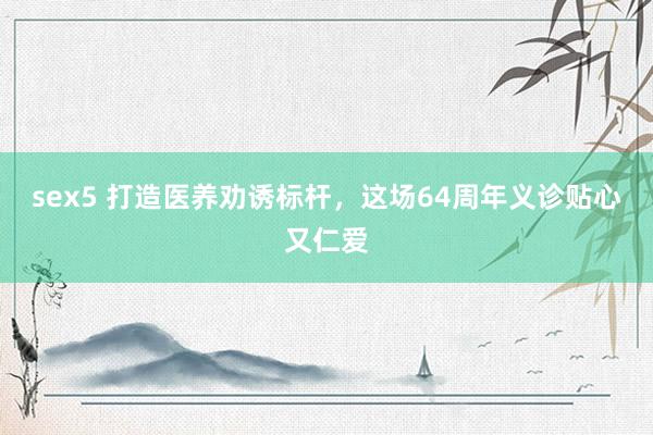 sex5 打造医养劝诱标杆,这场64周年义诊贴心又仁爱