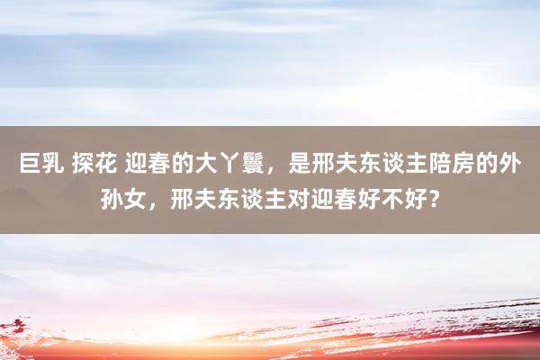 巨乳 探花 迎春的大丫鬟,是邢夫东谈主陪房的外孙女,邢夫东谈主对迎春好不好?