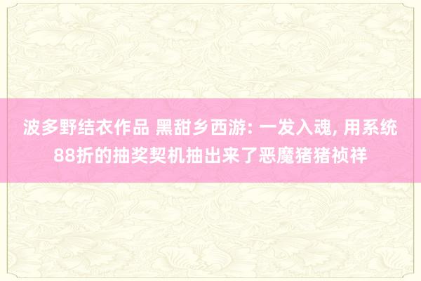 波多野结衣作品 黑甜乡西游: 一发入魂, 用系统88折的抽奖契机抽出来了恶魔猪猪祯祥