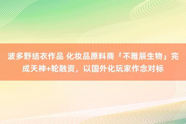 波多野结衣作品 化妆品原料商「不雅辰生物」完成天神+轮融资,以国外化玩家作念对标