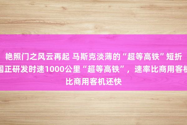 艳照门之风云再起 马斯克淡薄的“超等高铁”短折!中国正研发时速1000公里“超等高铁”,速率比商用客机还快