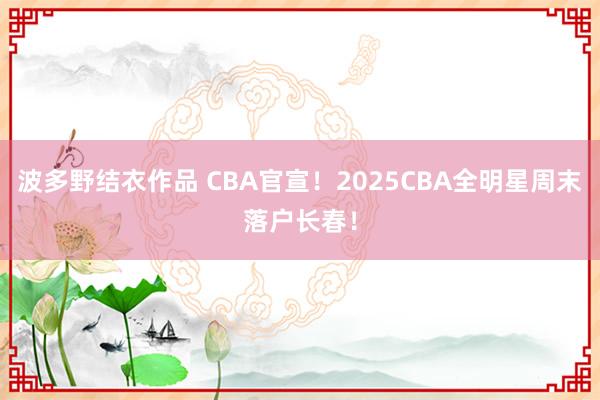 波多野结衣作品 CBA官宣!2025CBA全明星周末落户长春!