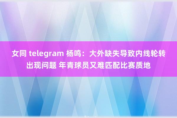女同 telegram 杨鸣:大外缺失导致内线轮转出现问题 年青球员又难匹配比赛质地