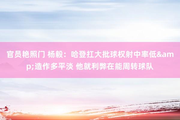官员艳照门 杨毅:哈登扛大批球权射中率低&造作多平淡 他就利弊在能周转球队