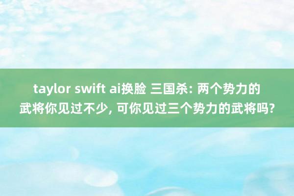 taylor swift ai换脸 三国杀: 两个势力的武将你见过不少, 可你见过三个势力的武将吗?