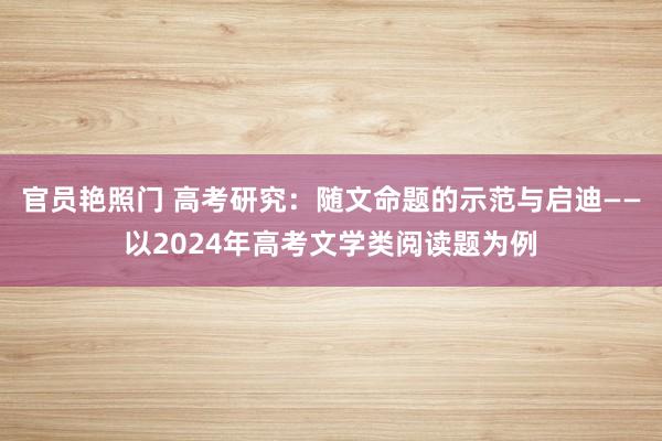 官员艳照门 高考研究:随文命题的示范与启迪——以2024年高考文学类阅读题为例
