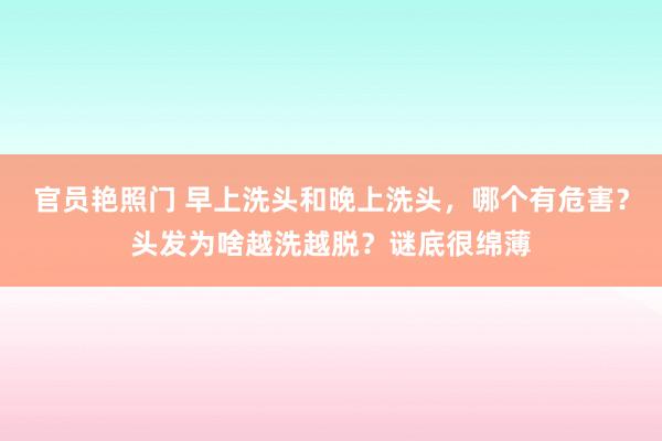 官员艳照门 早上洗头和晚上洗头,哪个有危害?头发为啥越洗越脱?谜底很绵薄