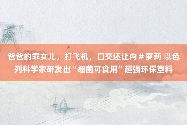 爸爸的乖女儿,打飞机,口交还让禸#萝莉 以色列科学家研发出“细菌可食用”超强环保塑料