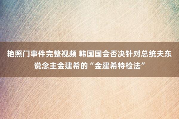 艳照门事件完整视频 韩国国会否决针对总统夫东说念主金建希的“金建希特检法”