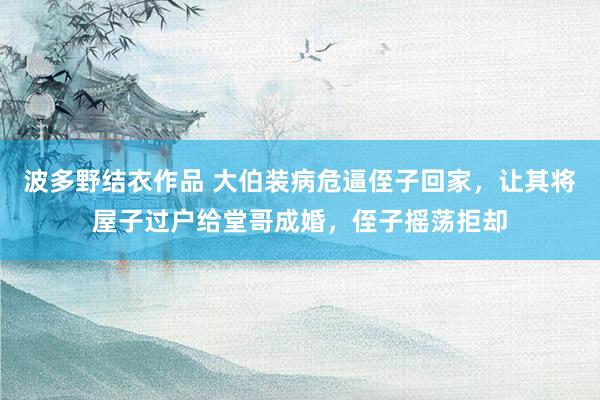 波多野结衣作品 大伯装病危逼侄子回家,让其将屋子过户给堂哥成婚,侄子摇荡拒却