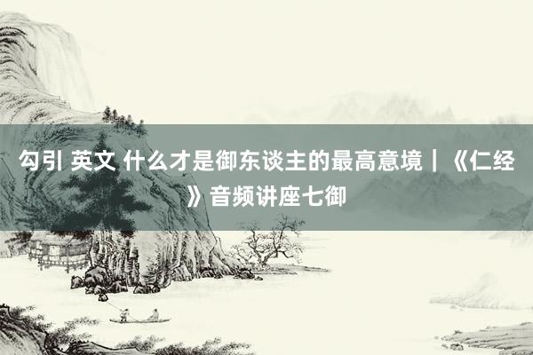 勾引 英文 什么才是御东谈主的最高意境|《仁经》音频讲座七御