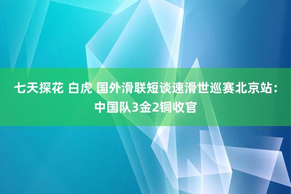 七天探花 白虎 国外滑联短谈速滑世巡赛北京站:中国队3金2铜收官