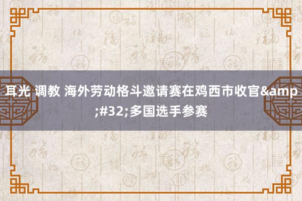 耳光 调教 海外劳动格斗邀请赛在鸡西市收官 多国选手参赛