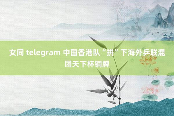 女同 telegram 中国香港队“拼”下海外乒联混团天下杯铜牌