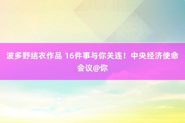 波多野结衣作品 16件事与你关连!中央经济使命会议@你