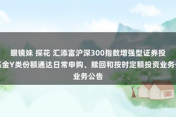 眼镜妹 探花 汇添富沪深300指数增强型证券投资基金Y类份额通达日常申购、赎回和按时定额投资业务公告