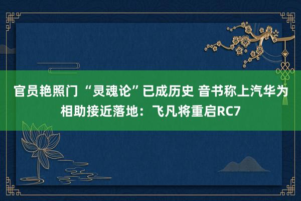 官员艳照门 “灵魂论”已成历史 音书称上汽华为相助接近落地:飞凡将重启RC7