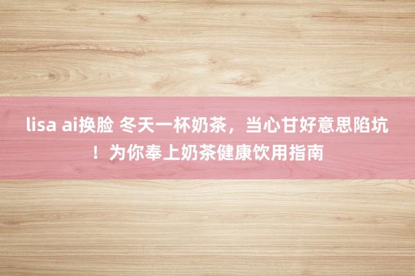 lisa ai换脸 冬天一杯奶茶,当心甘好意思陷坑!为你奉上奶茶健康饮用指南