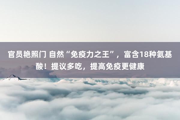 官员艳照门 自然“免疫力之王”,富含18种氨基酸!提议多吃,提高免疫更健康