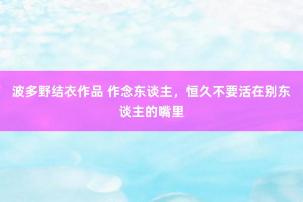 波多野结衣作品 作念东谈主,恒久不要活在别东谈主的嘴里