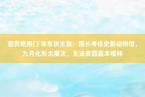 官员艳照门 非东谈主哉:园长考核史前动物馆,九月化形太屡次,无法变回蓝本模样
