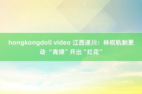 hongkongdoll video 江西遂川:林权轨制更动 “青绿”开出“红花”