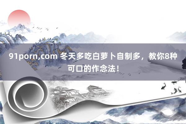 91porn,com 冬天多吃白萝卜自制多,教你8种可口的作念法!