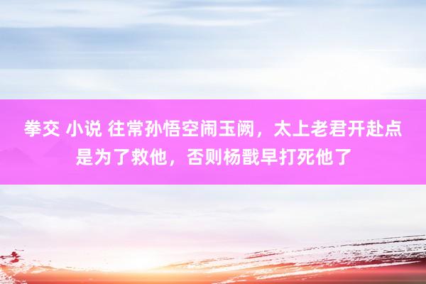 拳交 小说 往常孙悟空闹玉阙,太上老君开赴点是为了救他,否则杨戬早打死他了