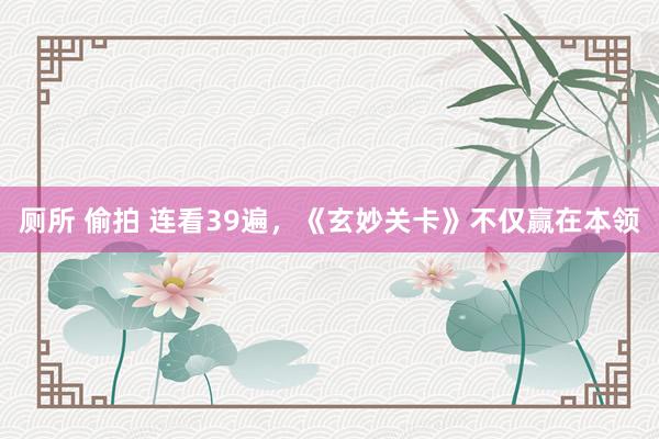 厕所 偷拍 连看39遍,《玄妙关卡》不仅赢在本领