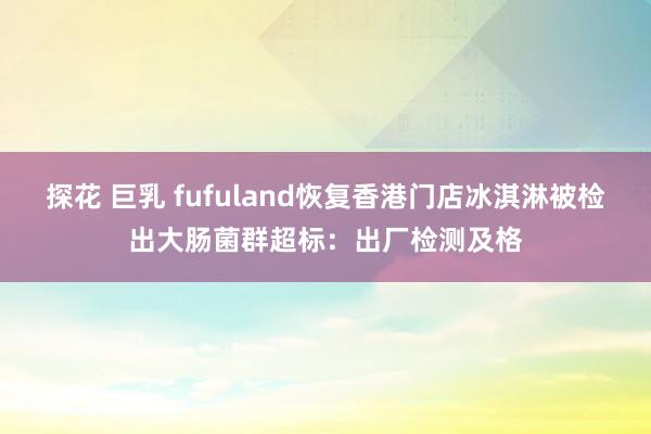探花 巨乳 fufuland恢复香港门店冰淇淋被检出大肠菌群超标:出厂检测及格