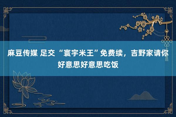 麻豆传媒 足交 “寰宇米王”免费续,吉野家请你好意思好意思吃饭