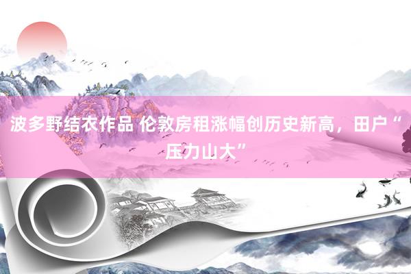 波多野结衣作品 伦敦房租涨幅创历史新高,田户“压力山大”