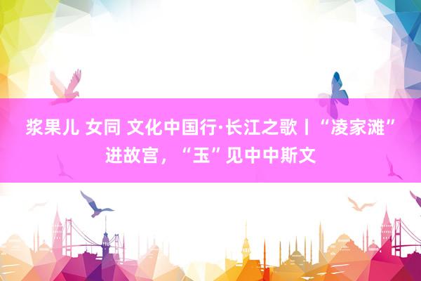 浆果儿 女同 文化中国行·长江之歌丨“凌家滩”进故宫,“玉”见中中斯文
