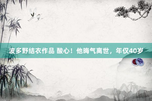 波多野结衣作品 酸心!他晦气离世,年仅40岁