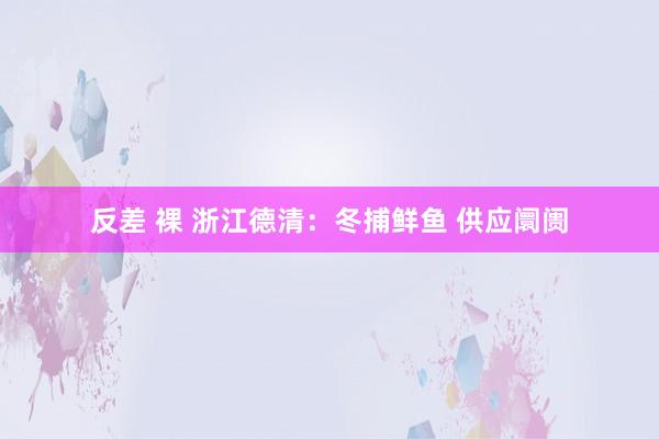 反差 裸 浙江德清:冬捕鲜鱼 供应阛阓