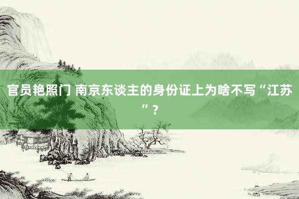官员艳照门 南京东谈主的身份证上为啥不写“江苏”?