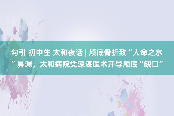 勾引 初中生 太和夜话 | 颅底骨折致“人命之水”鼻漏,太和病院凭深湛医术开导颅底“缺口”