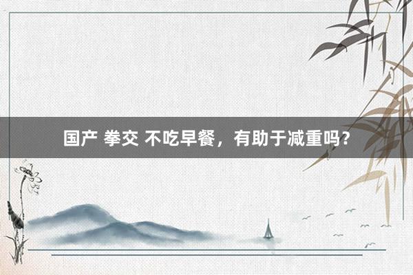 国产 拳交 不吃早餐,有助于减重吗?