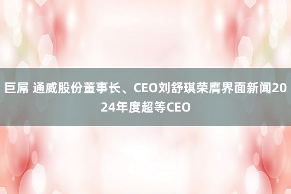 巨屌 通威股份董事长、CEO刘舒琪荣膺界面新闻2024年度超等CEO