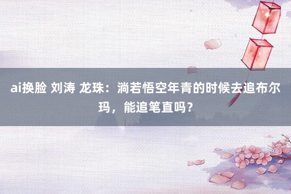 ai换脸 刘涛 龙珠:淌若悟空年青的时候去追布尔玛,能追笔直吗?