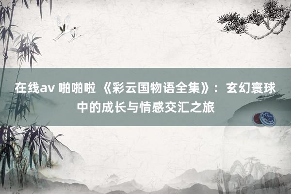 在线av 啪啪啦 《彩云国物语全集》:玄幻寰球中的成长与情感交汇之旅