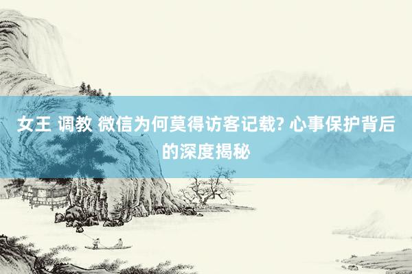 女王 调教 微信为何莫得访客记载? 心事保护背后的深度揭秘