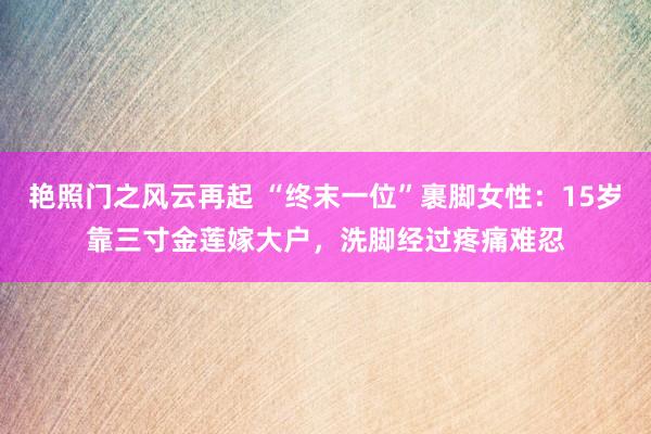 艳照门之风云再起 “终末一位”裹脚女性:15岁靠三寸金莲嫁大户,洗脚经过疼痛难忍