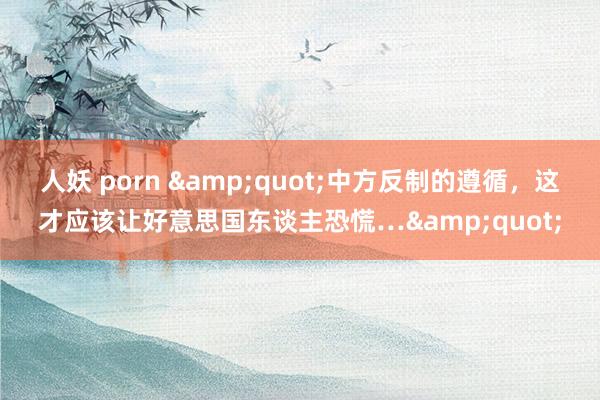人妖 porn "中方反制的遵循,这才应该让好意思国东谈主恐慌…"