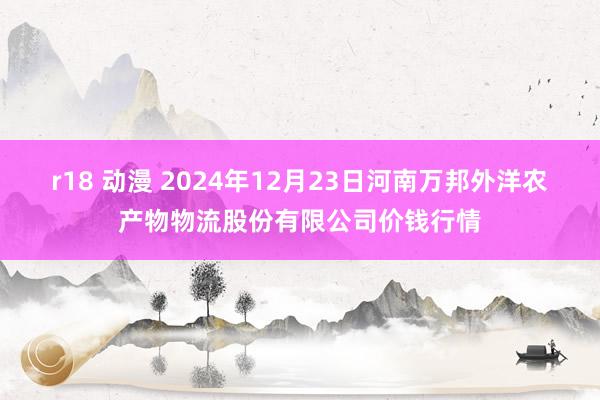 r18 动漫 2024年12月23日河南万邦外洋农产物物流股份有限公司价钱行情