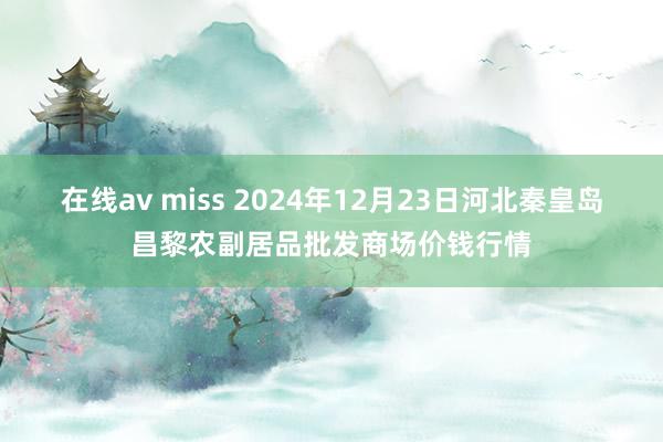 在线av miss 2024年12月23日河北秦皇岛昌黎农副居品批发商场价钱行情