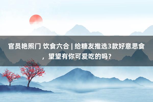 官员艳照门 饮食六合 | 给糖友推选3款好意思食,望望有你可爱吃的吗?