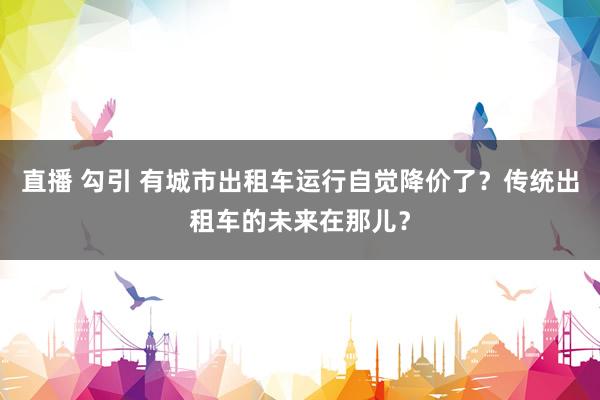 直播 勾引 有城市出租车运行自觉降价了?传统出租车的未来在那儿?