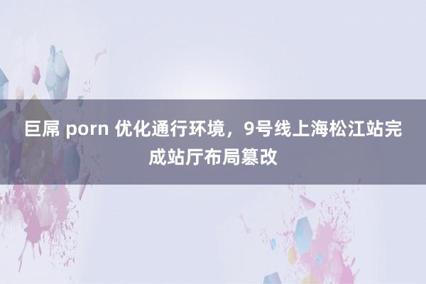 巨屌 porn 优化通行环境,9号线上海松江站完成站厅布局篡改