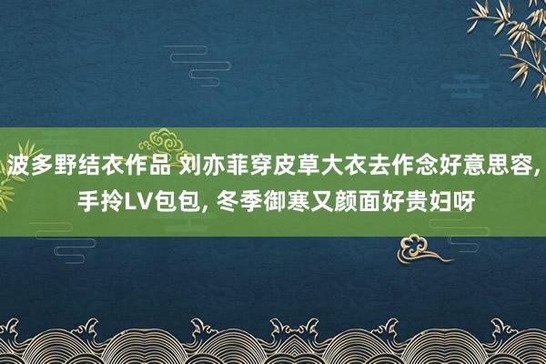 波多野结衣作品 刘亦菲穿皮草大衣去作念好意思容, 手拎LV包包, 冬季御寒又颜面好贵妇呀